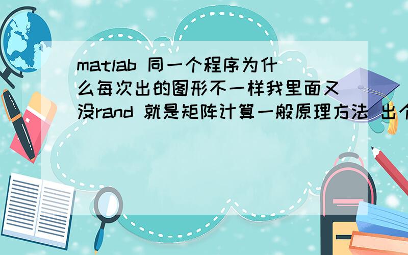 matlab 同一个程序为什么每次出的图形不一样我里面又没rand 就是矩阵计算一般原理方法 出个图形 每次运算结果都不一样 很郁闷啊因为 我的数字太小了 每次计算机都有误差