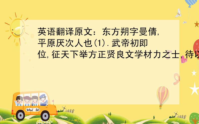 英语翻译原文：东方朔字曼倩,平原厌次人也(1).武帝初即位,征天下举方正贤良文学材力之士,待以不次之位(2),四方士多上书言得失,自炫鬻者以千数(3),其不足采者辄报闻罢(4).朔初来,上书曰：