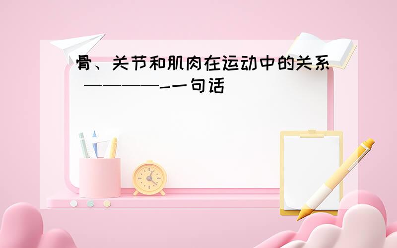 骨、关节和肌肉在运动中的关系 ————-一句话