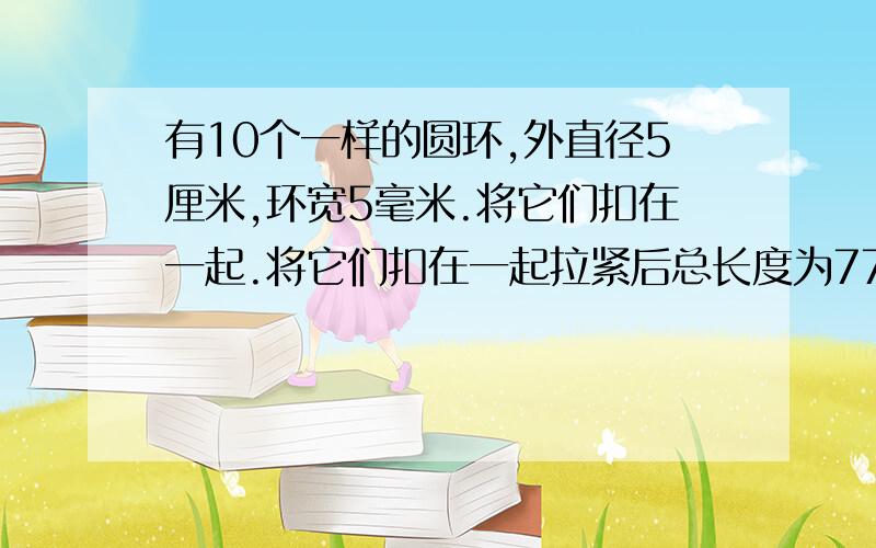 有10个一样的圆环,外直径5厘米,环宽5毫米.将它们扣在一起.将它们扣在一起拉紧后总长度为77厘米,它是由多少个圆环扣成的?