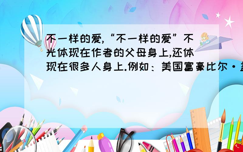 不一样的爱,“不一样的爱”不光体现在作者的父母身上,还体现在很多人身上.例如：美国富豪比尔·盖茨和沃伦·巴菲特日前倡议全美的亿万富豪宣誓,在有生之年或死后将自己的大半家产捐