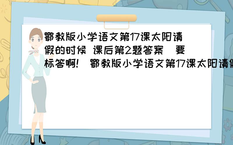 鄂教版小学语文第17课太阳请假的时候 课后第2题答案（要标答啊!）鄂教版小学语文第17课太阳请假的时候 课后第2题问题：说一说太阳为什么会请假,太阳请假造成了哪些后果,我们应该从中