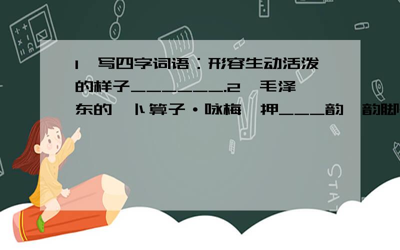 1、写四字词语：形容生动活泼的样子______.2、毛泽东的《卜算子·咏梅》押___韵,韵脚是___；陆游的《卜算子·咏梅》押___韵,韵脚是___.