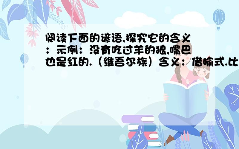 阅读下面的谚语,探究它的含义：示例：没有吃过羊的狼,嘴巴也是红的.（维吾尔族）含义：借喻式.比喻即使还没有做过坏事,坏人的本性还是客观存在着的,不能麻痹.一：狼吃羊,一点一点进