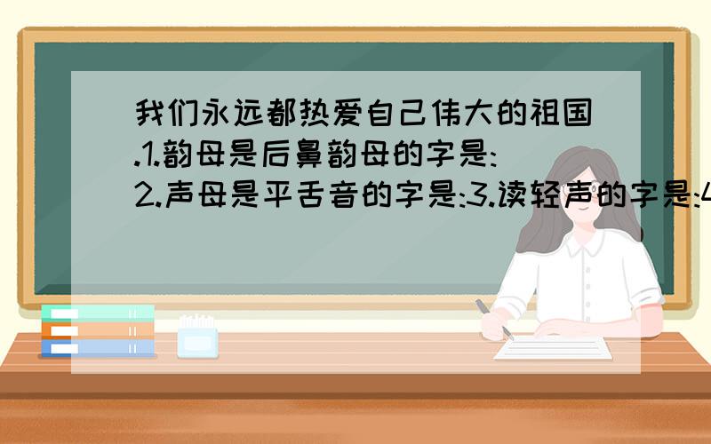 我们永远都热爱自己伟大的祖国.1.韵母是后鼻韵母的字是:2.声母是平舌音的字是:3.读轻声的字是:4.音节是三拼音节的字是:5.音节是整体认读音节的是:5个全答我就给20分!