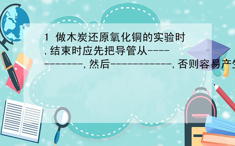 1 做木炭还原氧化铜的实验时,结束时应先把导管从-----------,然后-----------,否则容易产生的后果是----------------.2 制碳素墨水的原料---------黑火药的------------高炉炼铁----------------3 木炭在央企中