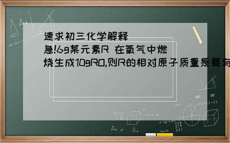 速求初三化学解释      急!6g某元素R 在氧气中燃烧生成10gRO,则R的相对原子质量是要有过程哦,谢谢大家咯