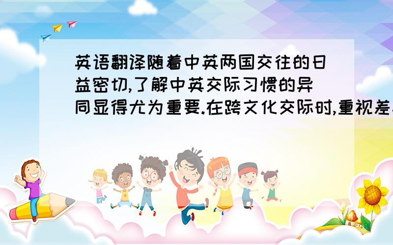 英语翻译随着中英两国交往的日益密切,了解中英交际习惯的异同显得尤为重要.在跨文化交际时,重视差异,便能进行有效、正确的语言交流,对日常生活的交往活动十分有利.