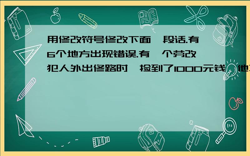 用修改符号修改下面一段话.有6个地方出现错误.有一个劳改犯人外出修路时,捡到了1000元钱,他不假思索地把它交给了监管警察.于是,监管警察却轻蔑的对他说,你别来这一套,拿自己的钱变着花