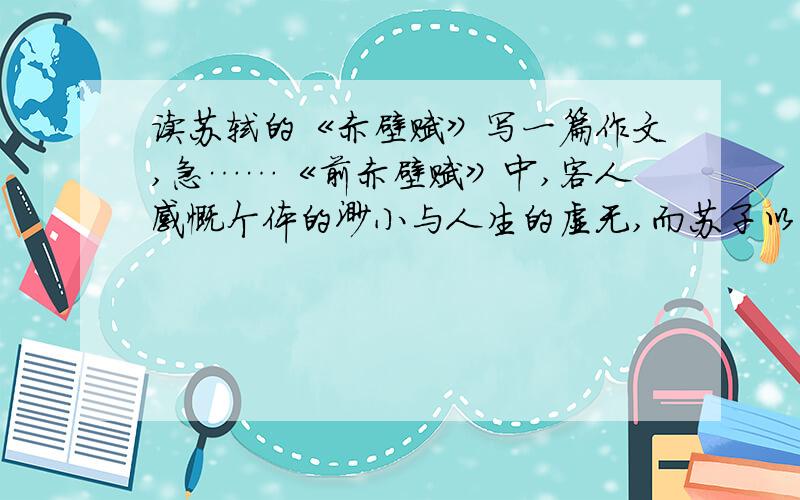 读苏轼的《赤壁赋》写一篇作文,急……《前赤壁赋》中,客人感慨个体的渺小与人生的虚无,而苏子以江水明月作譬,以达观的视角超然天地人的界限,从而慰藉并说服了客人.赋的“主客问答”