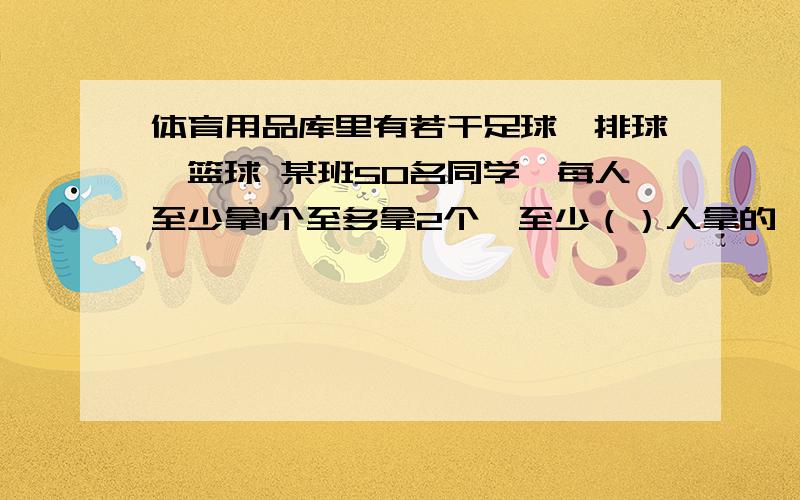 体育用品库里有若干足球,排球,篮球 某班50名同学,每人至少拿1个至多拿2个,至少（）人拿的一致?