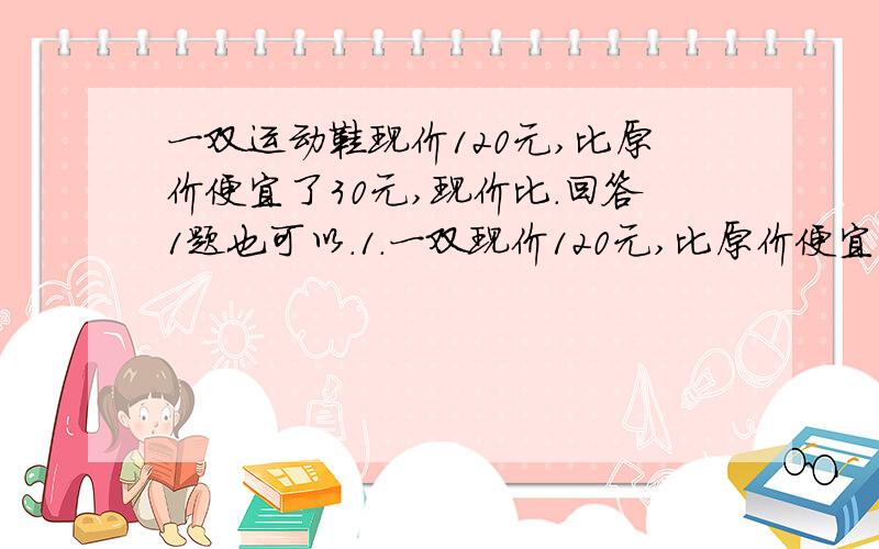 一双运动鞋现价120元,比原价便宜了30元,现价比.回答1题也可以.1.一双现价120元,比原价便宜了30元,现价比原价便宜几分之几?2.一个盒子里有黑子棋和白子棋,黑子棋的四分之一和白子琪的五分