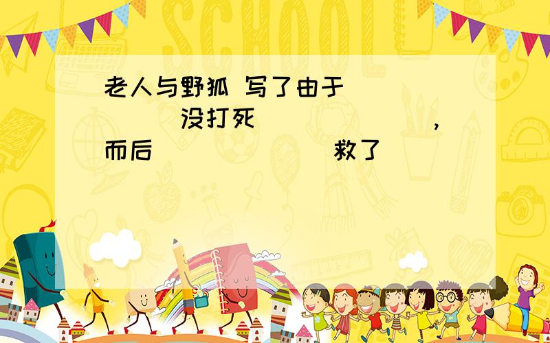 老人与野狐 写了由于_______没打死_______,而后_______救了_______性命的故事,说明了动物也有_______.