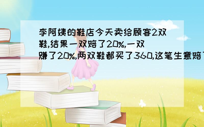 李阿姨的鞋店今天卖给顾客2双鞋,结果一双赔了20%,一双赚了20%,两双鞋都买了360,这笔生意赔了还是赚了主要有列式