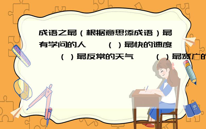 成语之最（根据意思添成语）最有学问的人——（）最快的速度——（）最反常的天气——（）最宽广的胸怀——（）