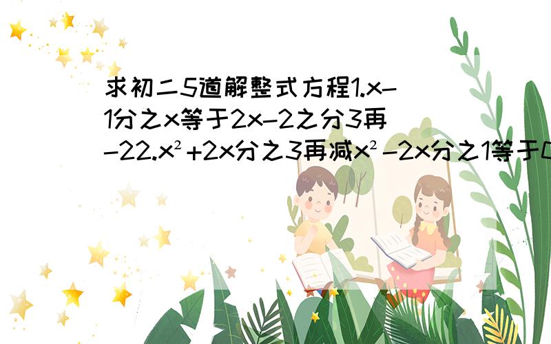 求初二5道解整式方程1.x-1分之x等于2x-2之分3再-22.x²+2x分之3再减x²-2x分之1等于03.x-2分之x-3再+1等于2-x分之34.2分之3减3x-1分之1等于6x-2分之5最后一道应用题张明4小时清点完一批图书的一