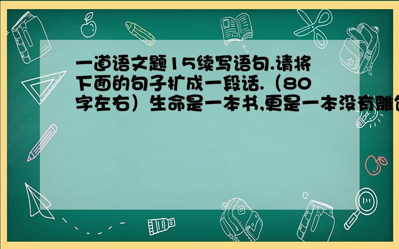 一道语文题15续写语句.请将下面的句子扩成一段话.（80字左右）生命是一本书,更是一本没有雕饰、润色、修正的原始手稿,_________________________________________________________________________________________