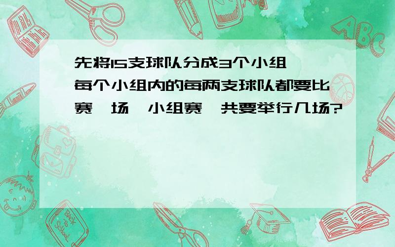 先将15支球队分成3个小组,每个小组内的每两支球队都要比赛一场,小组赛一共要举行几场?