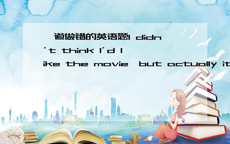 一道做错的英语题I didn’t think I’d like the movie,but actually it _____ pretty good.A.has been B.was C.had been D.would be