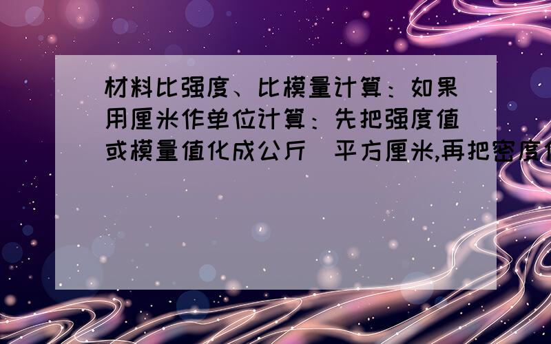 材料比强度、比模量计算：如果用厘米作单位计算：先把强度值或模量值化成公斤／平方厘米,再把密度化成...材料比强度、比模量计算：如果用厘米作单位计算：先把强度值或模量值化成公