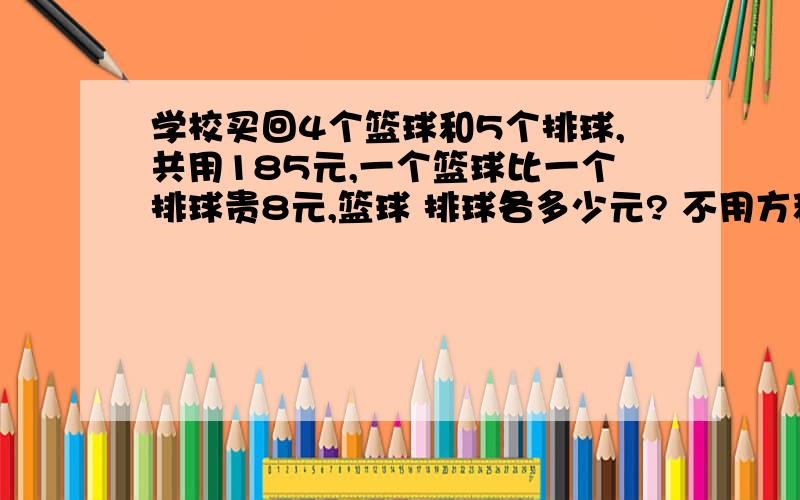 学校买回4个篮球和5个排球,共用185元,一个篮球比一个排球贵8元,篮球 排球各多少元? 不用方程,用假设.是它们的单价