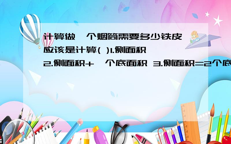 计算做一个烟筒需要多少铁皮,应该是计算( )1.侧面积 2.侧面积+一个底面积 3.侧面积=2个底面积填哪一个啊?