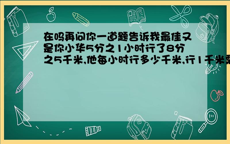 在吗再问你一道题告诉我最佳又是你小华5分之1小时行了8分之5千米,他每小时行多少千米,行1千米需要多少小时.李师傅加工一批零件,3天加工了这批零件的6分之1,那么平均每天加工这批零件的