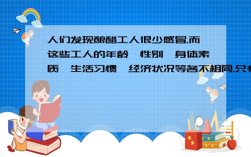 人们发现酿醋工人很少感冒.而这些工人的年龄、性别、身体素质、生活习惯、经济状况等各不相同.只有一个情况是相同的：在工作中,他们的呼吸道经常接触醋蒸汽.于是人们得出结论：这些