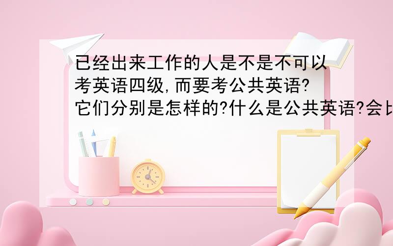 已经出来工作的人是不是不可以考英语四级,而要考公共英语?它们分别是怎样的?什么是公共英语?会比四级难吗?怎么考?