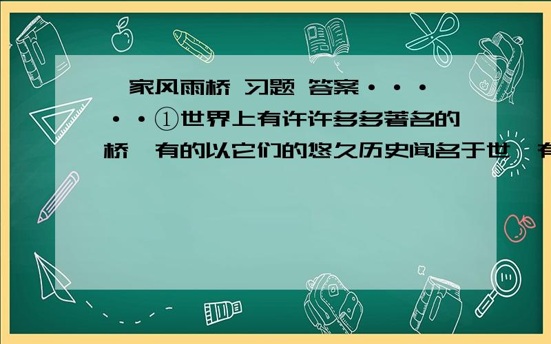 侗家风雨桥 习题 答案·····①世界上有许许多多著名的桥,有的以它们的悠久历史闻名于世,有的以它们的高超建筑技巧而留芳史册.就它们的作用来说,皆是方便交通,使“天堑”变成通途.那