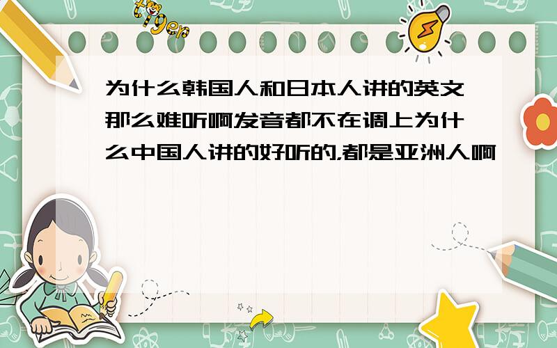 为什么韩国人和日本人讲的英文那么难听啊发音都不在调上为什么中国人讲的好听的，都是亚洲人啊