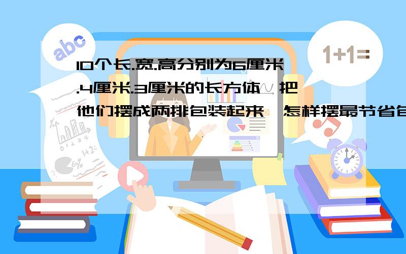 10个长.宽.高分别为6厘米.4厘米.3厘米的长方体,把他们摆成两排包装起来,怎样摆最节省包装纸?至少需要多少平方厘米的包装纸?