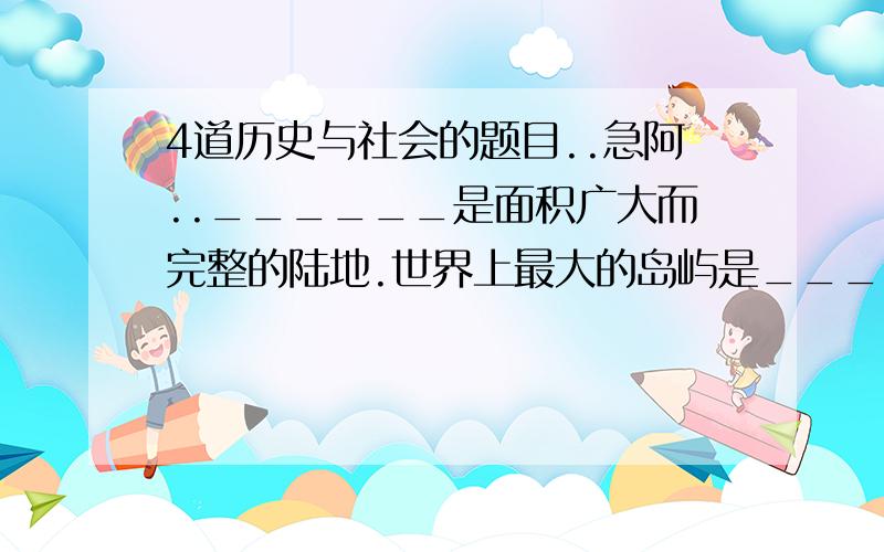 4道历史与社会的题目..急阿..______是面积广大而完整的陆地.世界上最大的岛屿是______.以______的面积为界限,凡大于______的叫大陆,小于或等于______的叫岛屿.______、非洲、______和大洋洲主要分布