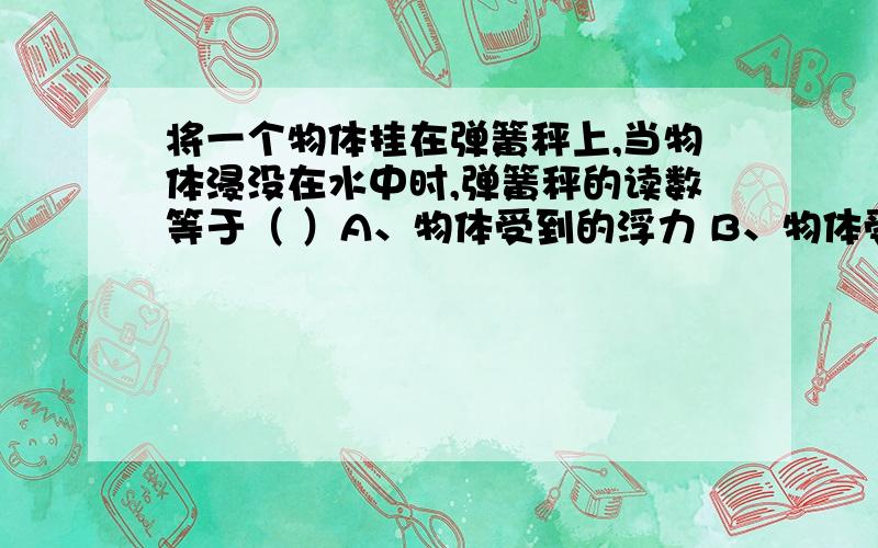 将一个物体挂在弹簧秤上,当物体浸没在水中时,弹簧秤的读数等于（ ）A、物体受到的浮力 B、物体受到的重力C、物体的体积 D、物体的重力和物体受到的浮力之差要写出为什么.