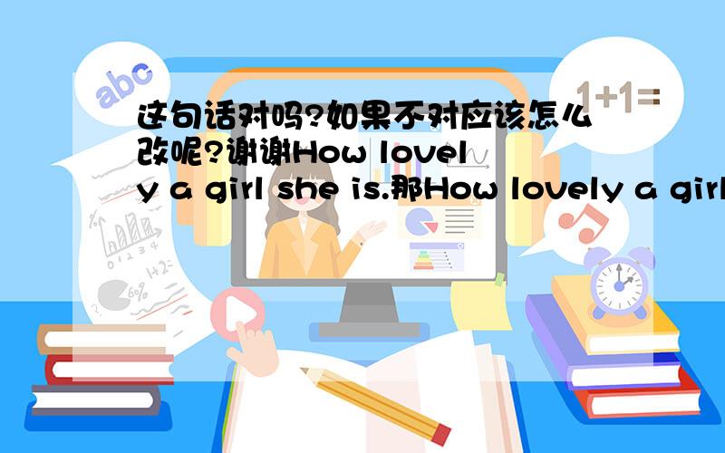 这句话对吗?如果不对应该怎么改呢?谢谢How lovely a girl she is.那How lovely a girl is对吗？谢谢