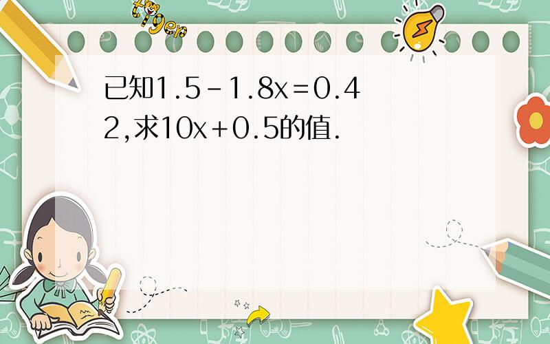 已知1.5－1.8x＝0.42,求10x＋0.5的值.