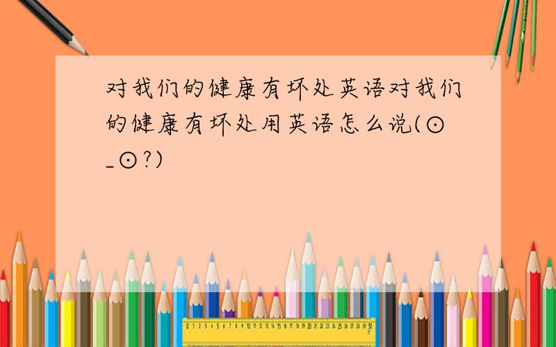 对我们的健康有坏处英语对我们的健康有坏处用英语怎么说(⊙_⊙?)