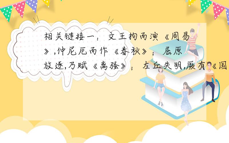 相关链接一：文王拘而演《周易》,仲尼厄而作《春秋》；屈原放逐,乃赋《离骚》；左丘失明,厥有《国语》；孙子膑脚,《兵法》修列；不韦迁蜀,世传《吕览》.（《报任安书》司马迁）