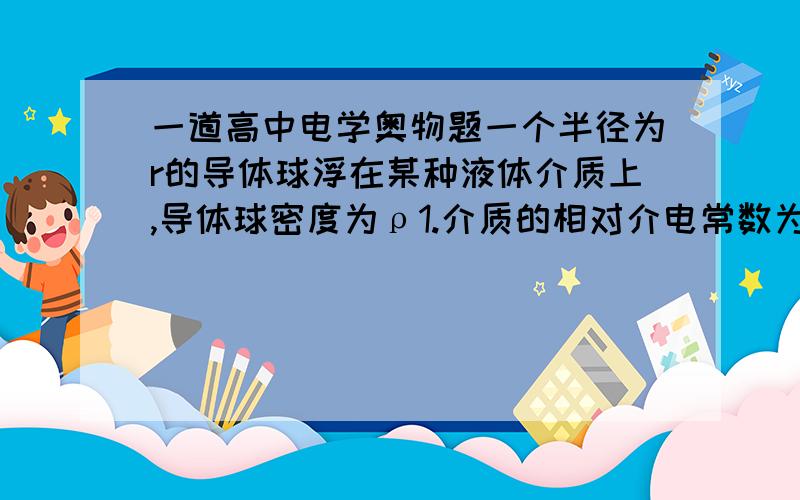 一道高中电学奥物题一个半径为r的导体球浮在某种液体介质上,导体球密度为ρ1.介质的相对介电常数为εr,溶液密度为ρ2,且ρ2>2ρ1,问需要在此导体球上放置多少电荷,才能使它正好有一半浸没