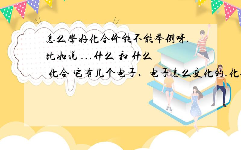 怎么学好化合价能不能举例呀.比如说 ...什么 和 什么 化合 它有几个电子、电子怎么变化的.化合价就怎么来的.