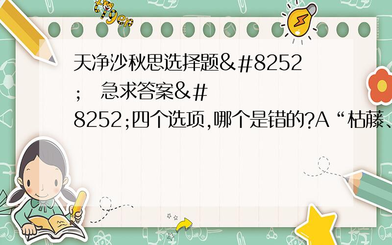 天净沙秋思选择题‼‼急求答案‼四个选项,哪个是错的?A“枯藤、老树、西风”写的都是秋末的景物B“夕阳”与“昏鸦”中的“昏”字对应,点出了特定时间C这首元曲说出了天涯游