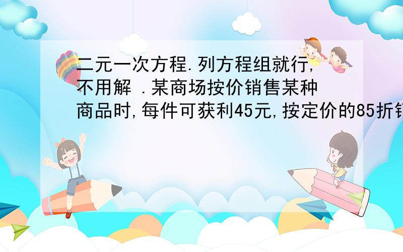 二元一次方程.列方程组就行,不用解 .某商场按价销售某种商品时,每件可获利45元,按定价的85折销售该商品8件与将定价降价35元销售该商品12件所获利润相等,该商品进价、定价分别为多少?某