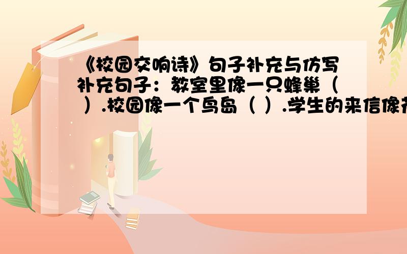 《校园交响诗》句子补充与仿写补充句子：教室里像一只蜂巢（ ）.校园像一个鸟岛（ ）.学生的来信像花瓣（ ）.仿写句子：我们是桃花李花,多么美的比喻；我们会成为丰硕的果实,多么好