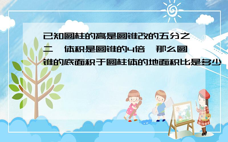 已知圆柱的高是圆锥改的五分之二,体积是圆锥的4倍,那么圆锥的底面积于圆柱体的地面积比是多少