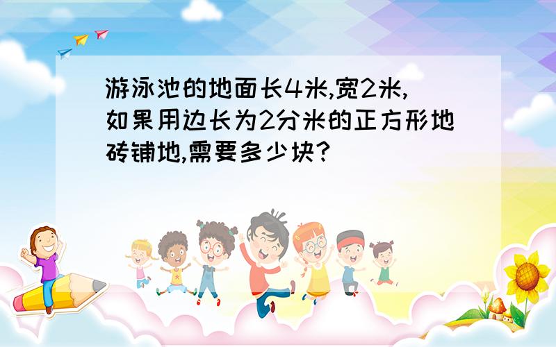 游泳池的地面长4米,宽2米,如果用边长为2分米的正方形地砖铺地,需要多少块?