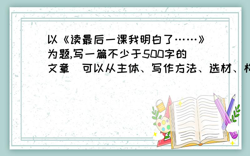 以《读最后一课我明白了……》为题,写一篇不少于500字的文章（可以从主体、写作方法、选材、构思、语言等任意一个角度来谈,切忌面面俱到.1小时之内写完,