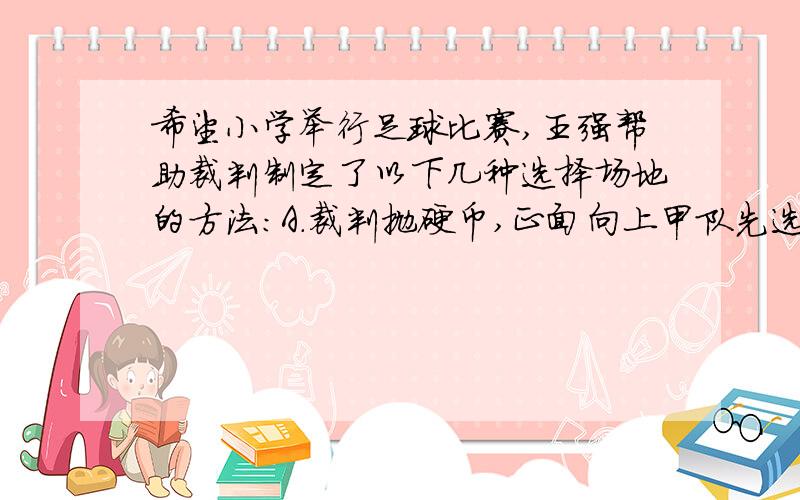 希望小学举行足球比赛,王强帮助裁判制定了以下几种选择场地的方法：A.裁判抛硬币,正面向上甲队先选,背面向上乙队先选.B,双方队长用“石头,剪子,布”的方法,谁赢谁先选.C.比双方最高队