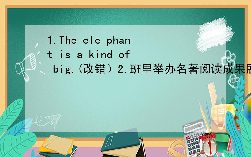 1.The ele phant is a kind of big.(改错）2.班里举办名著阅读成果展示活动,（1）第一小组准备把同学们平时写的读书笔记汇编成专刊《我与名著》.请为这一专刊设计三个结构相同的栏目名称.（力求