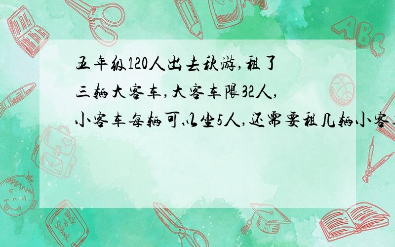 五年级120人出去秋游,租了三辆大客车,大客车限32人,小客车每辆可以坐5人,还需要租几辆小客车?求算式?