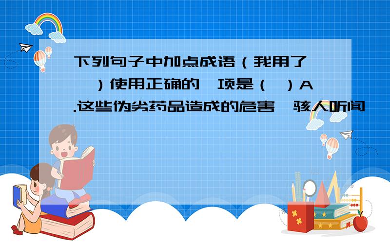 下列句子中加点成语（我用了【】）使用正确的一项是（ ）A.这些伪劣药品造成的危害【骇人听闻】,药品市场非整顿不可.B.大家认为他提出的这条建议很有价值,都【随声附和】表示赞成.C.